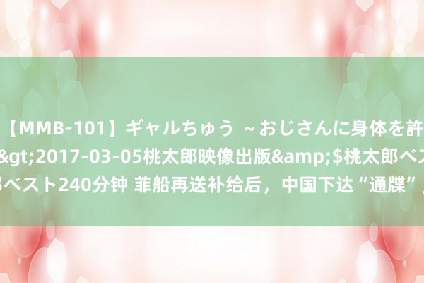 【MMB-101】ギャルちゅう ～おじさんに身体を許した8人～</a>2017-03-05桃太郎映像出版&$桃太郎ベスト240分钟 菲船再送补给后，中国下达“通牒”，条件菲律宾拖走温情礁破船