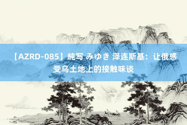 【AZRD-085】純写 みゆき 泽连斯基：让俄感受乌土地上的接触味谈