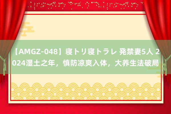 【AMGZ-048】寝トリ寝トラレ 発禁妻5人 2024湿土之年，慎防凉爽入体，大养生法破局