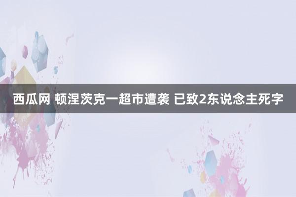 西瓜网 顿涅茨克一超市遭袭 已致2东说念主死字