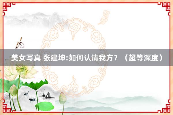 美女写真 张建坤:如何认清我方？（超等深度）