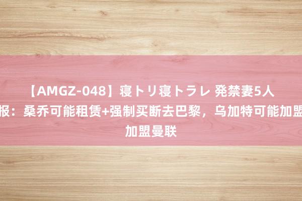 【AMGZ-048】寝トリ寝トラレ 発禁妻5人 孤苦报：桑乔可能租赁+强制买断去巴黎，乌加特可能加盟曼联