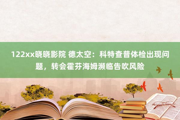 122xx晓晓影院 德太空：科特查普体检出现问题，转会霍芬海姆濒临告吹风险