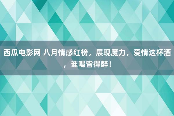 西瓜电影网 八月情感红榜，展现魔力，爱情这杯酒，谁喝皆得醉！