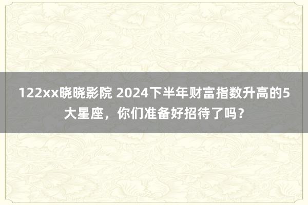 122xx晓晓影院 2024下半年财富指数升高的5大星座，你们准备好招待了吗？