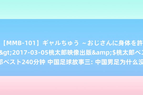 【MMB-101】ギャルちゅう ～おじさんに身体を許した8人～</a>2017-03-05桃太郎映像出版&$桃太郎ベスト240分钟 中国足球故事三: 中国男足为什么没偶然尚? 韦世豪张玉宁行吗?