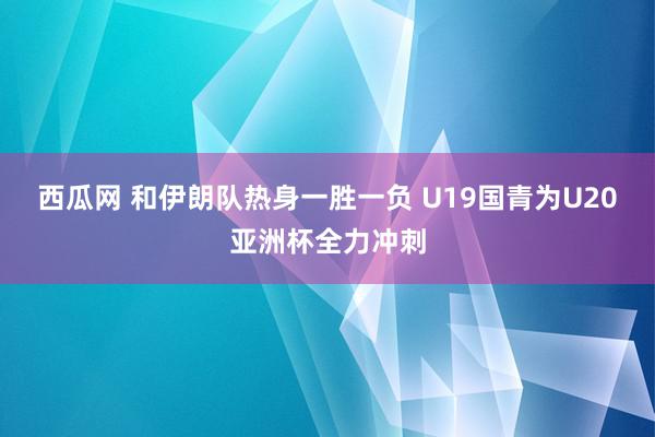 西瓜网 和伊朗队热身一胜一负 U19国青为U20亚洲杯全力冲刺