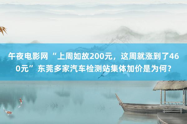 午夜电影网 “上周如故200元，这周就涨到了460元” 东莞多家汽车检测站集体加价是为何？