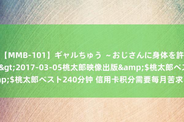 【MMB-101】ギャルちゅう ～おじさんに身体を許した8人～</a>2017-03-05桃太郎映像出版&$桃太郎ベスト240分钟 信用卡积分需要每月苦求 合规的是否就合理