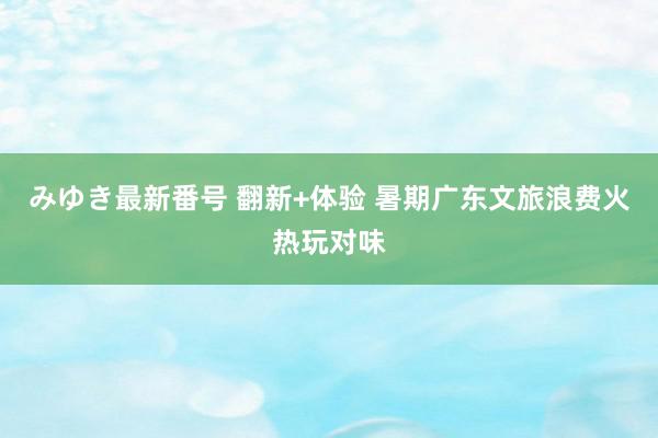 みゆき最新番号 翻新+体验 暑期广东文旅浪费火热玩对味