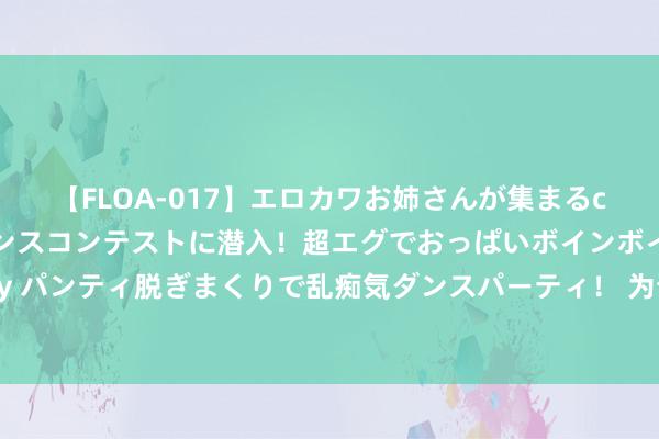 【FLOA-017】エロカワお姉さんが集まるclubのエロティックダンスコンテストに潜入！超エグでおっぱいボインボイン、汗だく全裸Body パンティ脱ぎまくりで乱痴気ダンスパーティ！ 为晋升竞争力 新但愿参与申开国度饲料粮本事翻新中心