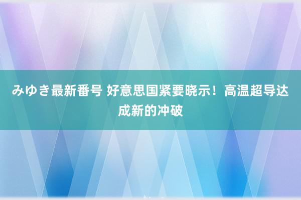 みゆき最新番号 好意思国紧要晓示！高温超导达成新的冲破