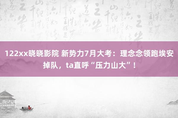 122xx晓晓影院 新势力7月大考：理念念领跑埃安掉队，ta直呼“压力山大”！