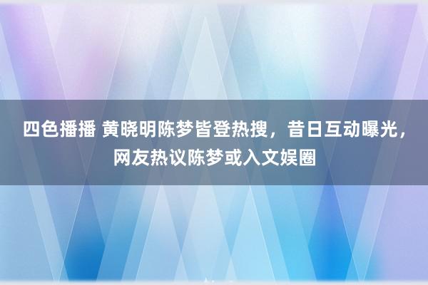 四色播播 黄晓明陈梦皆登热搜，昔日互动曝光，网友热议陈梦或入文娱圈