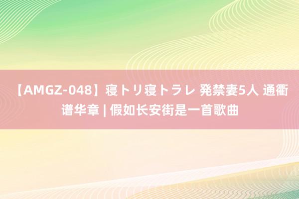 【AMGZ-048】寝トリ寝トラレ 発禁妻5人 通衢谱华章 | 假如长安街是一首歌曲