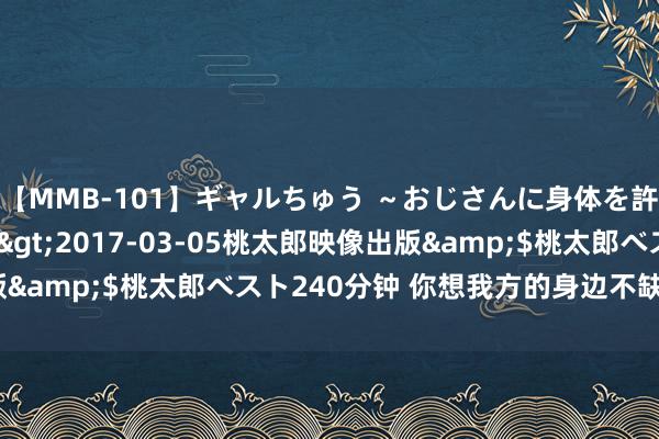 【MMB-101】ギャルちゅう ～おじさんに身体を許した8人～</a>2017-03-05桃太郎映像出版&$桃太郎ベスト240分钟 你想我方的身边不缺女东谈主吗？