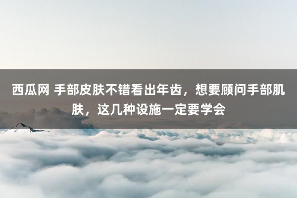 西瓜网 手部皮肤不错看出年齿，想要顾问手部肌肤，这几种设施一定要学会