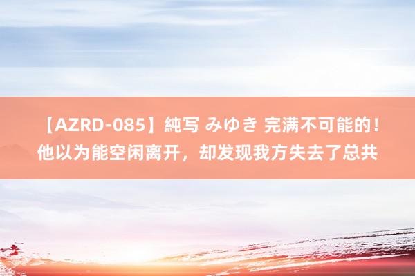 【AZRD-085】純写 みゆき 完满不可能的！他以为能空闲离开，却发现我方失去了总共