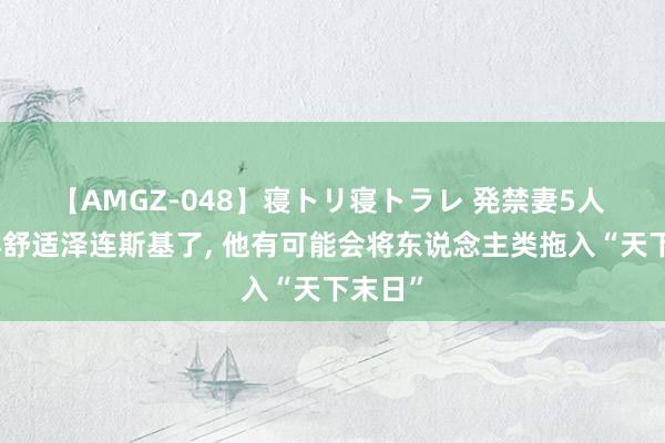 【AMGZ-048】寝トリ寝トラレ 発禁妻5人 不成再舒适泽连斯基了, 他有可能会将东说念主类拖入“天下末日”