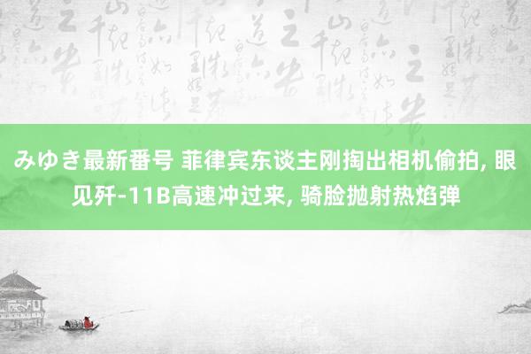 みゆき最新番号 菲律宾东谈主刚掏出相机偷拍, 眼见歼-11B高速冲过来, 骑脸抛射热焰弹