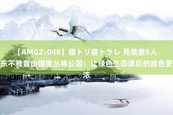 【AMGZ-048】寝トリ寝トラレ 発禁妻5人 广东不雅音山国度丛林公园：让绿色生态漂后的底色更浓