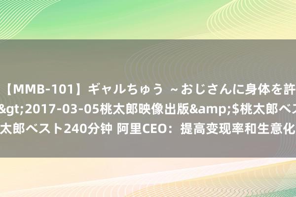 【MMB-101】ギャルちゅう ～おじさんに身体を許した8人～</a>2017-03-05桃太郎映像出版&$桃太郎ベスト240分钟 阿里CEO：提高变现率和生意化门径的技俩进展源流加快