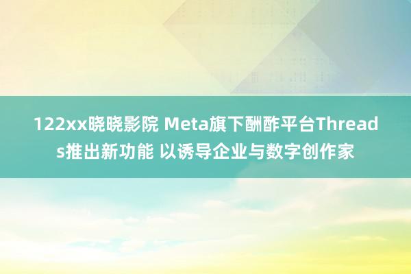 122xx晓晓影院 Meta旗下酬酢平台Threads推出新功能 以诱导企业与数字创作家