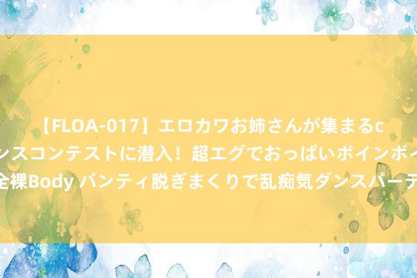 【FLOA-017】エロカワお姉さんが集まるclubのエロティックダンスコンテストに潜入！超エグでおっぱいボインボイン、汗だく全裸Body パンティ脱ぎまくりで乱痴気ダンスパーティ！ 联念念旗下私募光说念资管拟刊出