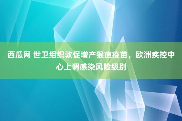 西瓜网 世卫组织敦促增产猴痘疫苗，欧洲疾控中心上调感染风险级别