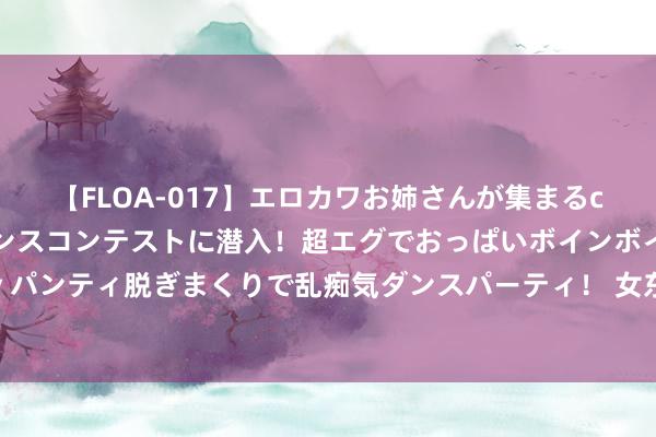 【FLOA-017】エロカワお姉さんが集まるclubのエロティックダンスコンテストに潜入！超エグでおっぱいボインボイン、汗だく全裸Body パンティ脱ぎまくりで乱痴気ダンスパーティ！ 女东说念主喊你以下三种称，说白了等于等你来「泡」，别不懂