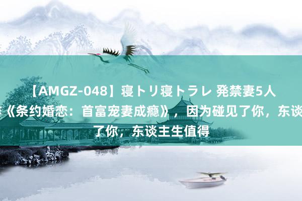 【AMGZ-048】寝トリ寝トラレ 発禁妻5人 杰作巨作《条约婚恋：首富宠妻成瘾》，因为碰见了你，东谈主生值得