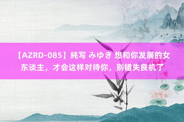 【AZRD-085】純写 みゆき 想和你发展的女东谈主，才会这样对待你，别错失良机了