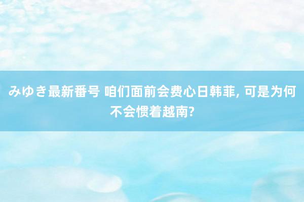 みゆき最新番号 咱们面前会费心日韩菲, 可是为何不会惯着越南?