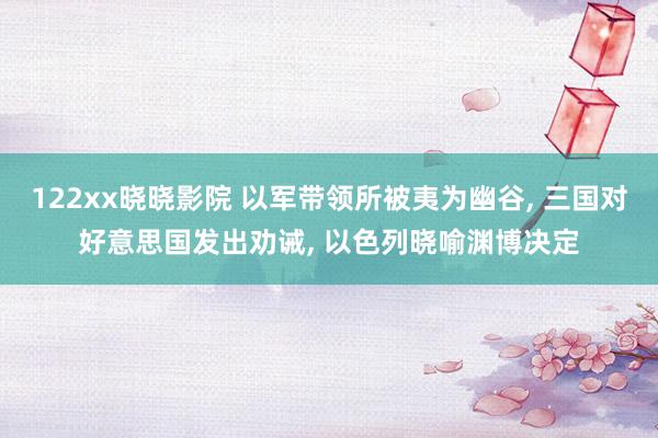 122xx晓晓影院 以军带领所被夷为幽谷, 三国对好意思国发出劝诫, 以色列晓喻渊博决定