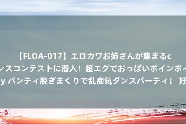 【FLOA-017】エロカワお姉さんが集まるclubのエロティックダンスコンテストに潜入！超エグでおっぱいボインボイン、汗だく全裸Body パンティ脱ぎまくりで乱痴気ダンスパーティ！ 好意思股收盘：标普、纳指连涨7天 三大指数同创本年最大单周涨幅