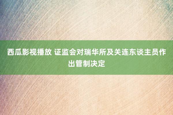 西瓜影视播放 证监会对瑞华所及关连东谈主员作出管制决定