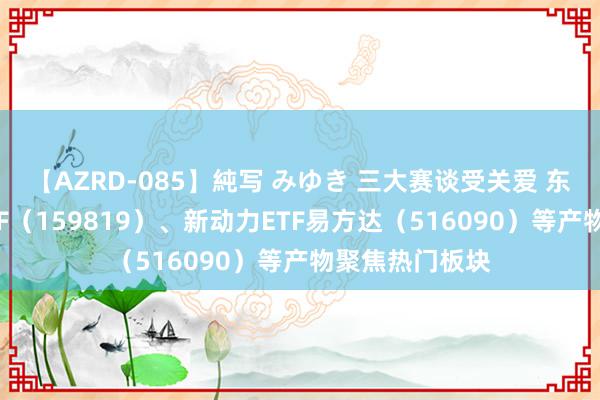 【AZRD-085】純写 みゆき 三大赛谈受关爱 东谈主工智能ETF（159819）、新动力ETF易方达（516090）等产物聚焦热门板块