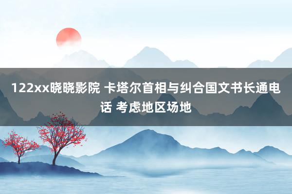 122xx晓晓影院 卡塔尔首相与纠合国文书长通电话 考虑地区场地