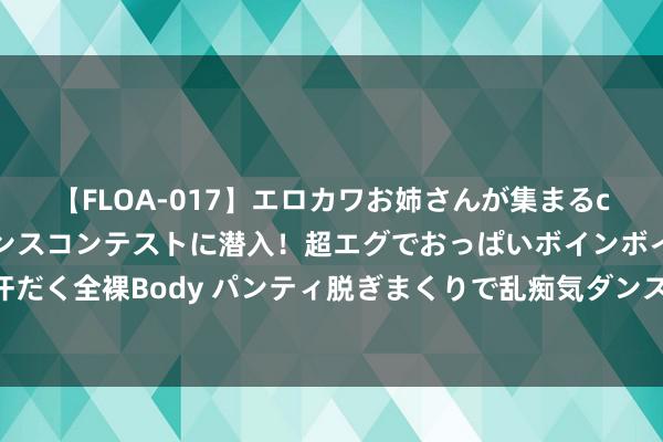 【FLOA-017】エロカワお姉さんが集まるclubのエロティックダンスコンテストに潜入！超エグでおっぱいボインボイン、汗だく全裸Body パンティ脱ぎまくりで乱痴気ダンスパーティ！ 痤疮之困，搪塞有方