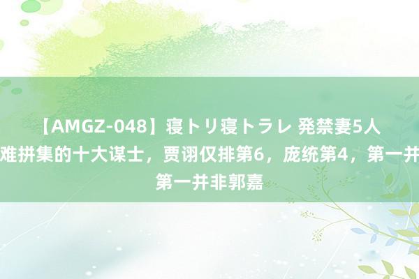 【AMGZ-048】寝トリ寝トラレ 発禁妻5人 三国最难拼集的十大谋士，贾诩仅排第6，庞统第4，第一并非郭嘉