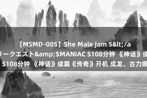 【MSMD-005】She Male Jam 5</a>2008-08-04グローリークエスト&$MANIAC S108分钟 《神话》续篇《传奇》开机 成龙、古力娜扎主演