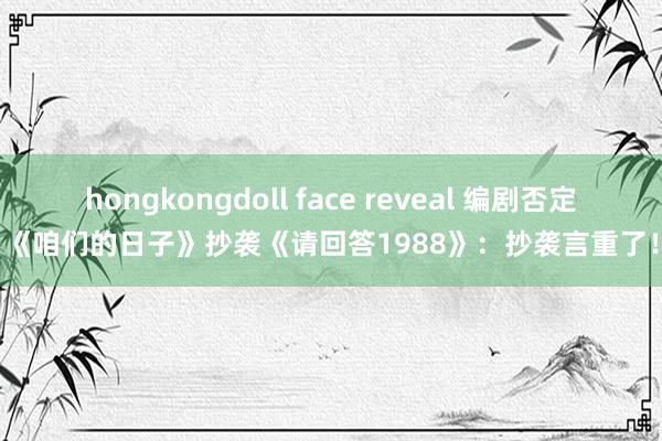 hongkongdoll face reveal 编剧否定《咱们的日子》抄袭《请回答1988》：抄袭言重了！