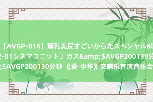 【AVGP-016】爆乳美尻すごいからだスペシャル</a>2007-12-01シネマユニット・ガス&$AVGP200130分钟 《爱·中华》交响乐首演音乐会奏响山城