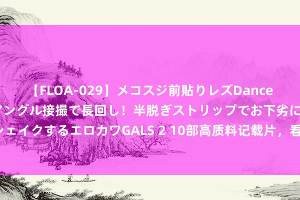 【FLOA-029】メコスジ前貼りレズDance オマ○コ喰い込みをローアングル接撮で長回し！半脱ぎストリップでお下劣にケツをシェイクするエロカワGALS 2 10部高质料记载片，看完意见大不相通！（可班师不雅看）