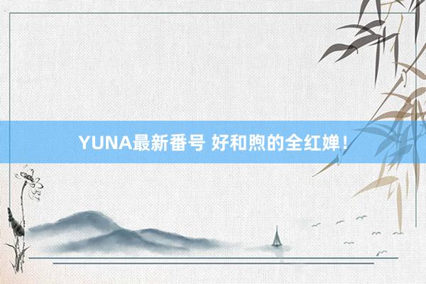 YUNA最新番号 好和煦的全红婵！