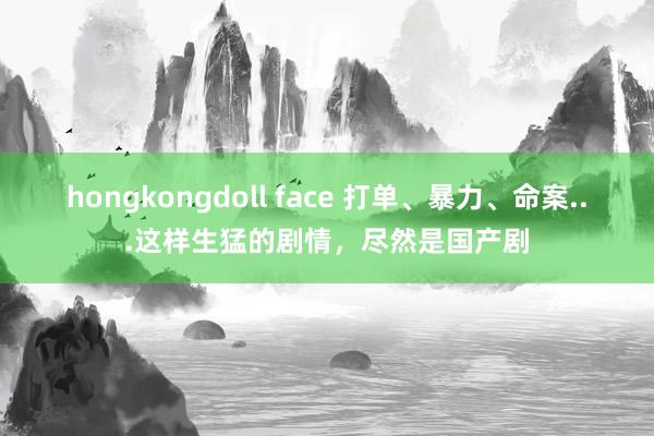 hongkongdoll face 打单、暴力、命案...这样生猛的剧情，尽然是国产剧