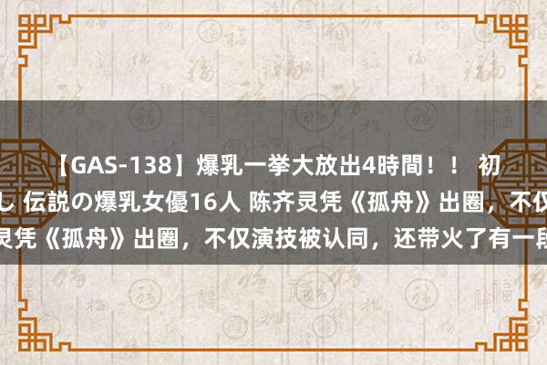 【GAS-138】爆乳一挙大放出4時間！！ 初出し！すべて撮り下ろし 伝説の爆乳女優16人 陈齐灵凭《孤舟》出圈，不仅演技被认同，还带火了有一段评弹