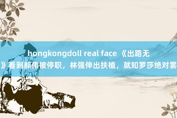 hongkongdoll real face 《出路无量》看到郝伟被停职，林强伸出扶植，就知罗莎绝对罢了