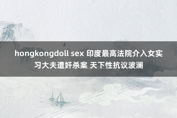 hongkongdoll sex 印度最高法院介入女实习大夫遭奸杀案 天下性抗议波澜