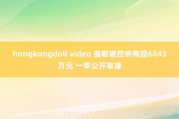 hongkongdoll video 曲敏被控纳贿超6843万元 一审公开审理